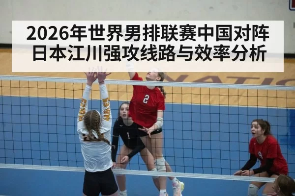 2026年世界男排联赛中国对阵日本江川强攻线路与效率分析